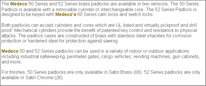 Text Box: The Medeco 50 Series and 52 Series brass padlocks are available in two versions. The 50 Series Padlock is available with a removable cylinder or interchangeable core. The 52 Series Padlock is designed to be keyed with Medecos 60 Series cam locks and switch locks.

Both padlocks can accept cylinders and cores which are UL listed and virtually pickproof and drill proof. Mechanical cylinders provide the benefit of patented key control and resistance to physical attacks. The padlock cases are constructed of brass with stainless steel shackles for corrosion protection or hardened steel for protection against sawing.Medeco 50 and 52 Series padlocks can be used in a variety of indoor or outdoor applications including industrial safekeeping, perimeter gates, cargo vehicles, vending machines, gun cabinets, and more.For finishes, 50 Series padlocks are only available in Satin Brass (06). 52 Series padlocks are only available in Satin Chrome (26).