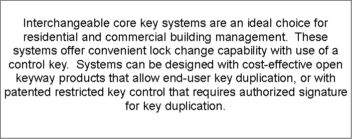 Text Box: Interchangeable core key systems are an ideal choice for residential and commercial building management.  These systems offer convenient lock change capability with use of a control key.  Systems can be designed with cost-effective open keyway products that allow end-user key duplication, or with patented restricted key control that requires authorized signature for key duplication.  
