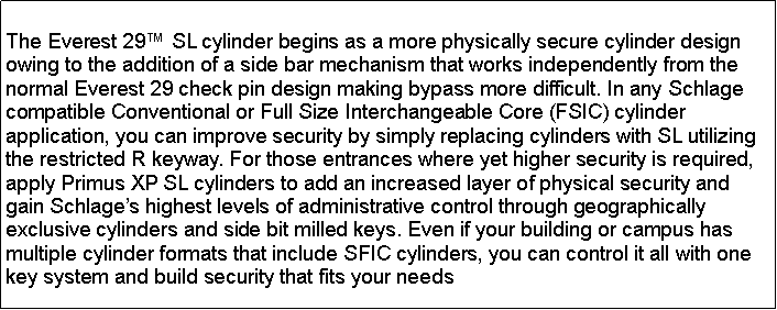 Text Box: The Everest 29 SL cylinder begins as a more physically secure cylinder design owing to the addition of a side bar mechanism that works independently from the normal Everest 29 check pin design making bypass more difficult. In any Schlage compatible Conventional or Full Size Interchangeable Core (FSIC) cylinder application, you can improve security by simply replacing cylinders with SL utilizing the restricted R keyway. For those entrances where yet higher security is required, apply Primus XP SL cylinders to add an increased layer of physical security and gain Schlages highest levels of administrative control through geographically exclusive cylinders and side bit milled keys. Even if your building or campus has multiple cylinder formats that include SFIC cylinders, you can control it all with one key system and build security that fits your needs 