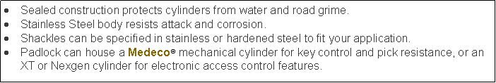 Text Box: Sealed construction protects cylinders from water and road grime.Stainless Steel body resists attack and corrosion.Shackles can be specified in stainless or hardened steel to fit your application.Padlock can house a Medeco mechanical cylinder for key control and pick resistance, or an XT or Nexgen cylinder for electronic access control features.