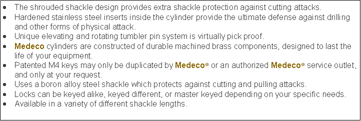 Text Box: The shrouded shackle design provides extra shackle protection against cutting attacks.Hardened stainless steel inserts inside the cylinder provide the ultimate defense against drilling and other forms of physical attack.Unique elevating and rotating tumbler pin system is virtually pick proof.Medeco cylinders are constructed of durable machined brass components, designed to last the life of your equipment.Patented M4 keys may only be duplicated by Medeco or an authorized Medeco service outlet, and only at your request.Uses a boron alloy steel shackle which protects against cutting and pulling attacks.Locks can be keyed alike, keyed different, or master keyed depending on your specific needs.Available in a variety of different shackle lengths.