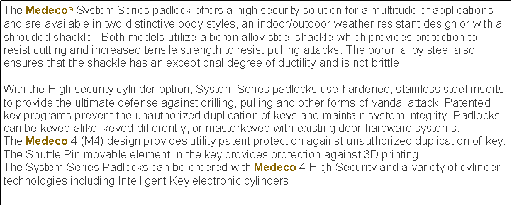 Text Box: The Medeco System Series padlock offers a high security solution for a multitude of applications and are available in two distinctive body styles, an indoor/outdoor weather resistant design or with a shrouded shackle.  Both models utilize a boron alloy steel shackle which provides protection to resist cutting and increased tensile strength to resist pulling attacks. The boron alloy steel also ensures that the shackle has an exceptional degree of ductility and is not brittle.With the High security cylinder option, System Series padlocks use hardened, stainless steel inserts to provide the ultimate defense against drilling, pulling and other forms of vandal attack. Patented key programs prevent the unauthorized duplication of keys and maintain system integrity. Padlocks can be keyed alike, keyed differently, or masterkeyed with existing door hardware systems.The Medeco 4 (M4) design provides utility patent protection against unauthorized duplication of key. The Shuttle Pin movable element in the key provides protection against 3D printing. The System Series Padlocks can be ordered with Medeco 4 High Security and a variety of cylinder technologies including Intelligent Key electronic cylinders.  