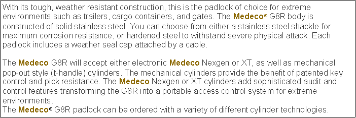 Text Box: With its tough, weather resistant construction, this is the padlock of choice for extreme environments such as trailers, cargo containers, and gates. The Medeco G8R body is constructed of solid stainless steel. You can choose from either a stainless steel shackle for maximum corrosion resistance, or hardened steel to withstand severe physical attack. Each padlock includes a weather seal cap attached by a cable.The Medeco G8R will accept either electronic Medeco Nexgen or XT, as well as mechanical pop-out style (t-handle) cylinders. The mechanical cylinders provide the benefit of patented key control and pick resistance. The Medeco Nexgen or XT cylinders add sophisticated audit and control features transforming the G8R into a portable access control system for extreme environments.The Medeco G8R padlock can be ordered with a variety of different cylinder technologies.