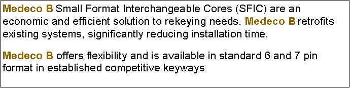 Text Box: Medeco B Small Format Interchangeable Cores (SFIC) are an economic and efficient solution to rekeying needs. Medeco B retrofits existing systems, significantly reducing installation time.Medeco B offers flexibility and is available in standard 6 and 7 pin format in established competitive keyways.