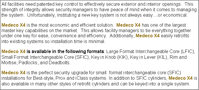 Text Box: All facilities need patented key control to effectively secure exterior and interior openings.  This strength of integrity allows security managers to have peace of mind when it comes to managing the system.  Unfortunately, instituting a new key system is not always easy....or economical. Medeco X4 is the most economic and efficient solution.  Medeco X4 has one of the largest master key capabilities on the market.  This allows facility managers to tie everything together under one key for ease, convenience and efficiency.  Additionally, Medeco X4 easily retrofits into existing systems so installation time is minimal.Medeco X4 is available in the following formats: Large Format Interchangeable Core (LFIC), Small Format Interchangeable Core (SFIC), Key in Knob (KIK), Key in Lever (KIL), Rim and Mortise, Padlocks, and Deadbolts.Medeco X4 is the perfect security upgrade for small  format interchangeable core (SFIC) installations for Best-style, Prox and iClass systems. In addition to SFIC cylinders, Medeco X4 is also available in many other styles of retrofit cylinders and can be keyed into a single system.   