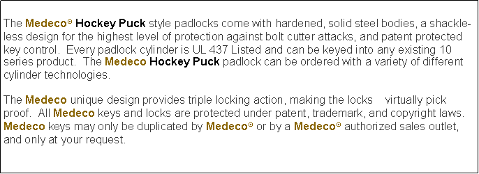 Text Box: The Medeco Hockey Puck style padlocks come with hardened, solid steel bodies, a shackle-less design for the highest level of protection against bolt cutter attacks, and patent protected key control.  Every padlock cylinder is UL 437 Listed and can be keyed into any existing 10 series product.  The Medeco Hockey Puck padlock can be ordered with a variety of different cylinder technologies.The Medeco unique design provides triple locking action, making the locks    virtually pick proof.  All Medeco keys and locks are protected under patent, trademark, and copyright laws.  Medeco keys may only be duplicated by Medeco or by a Medeco authorized sales outlet, and only at your request. 