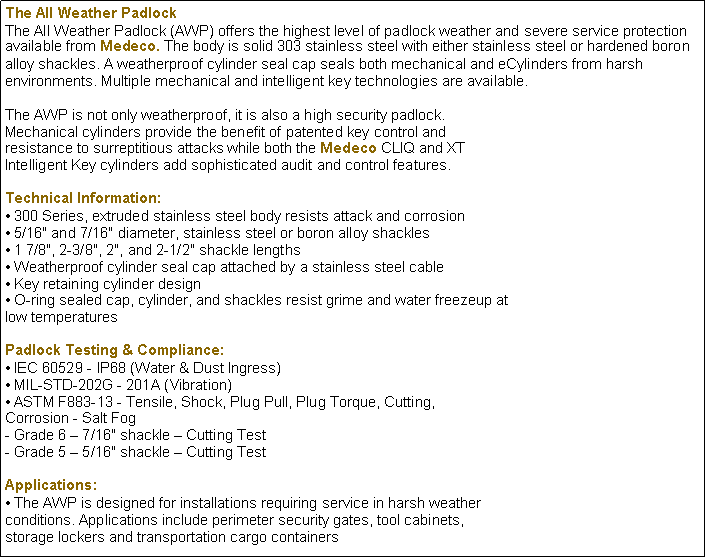 Text Box: The All Weather Padlock
The All Weather Padlock (AWP) offers the highest level of padlock weather and severe service protection available from Medeco. The body is solid 303 stainless steel with either stainless steel or hardened boron alloy shackles. A weatherproof cylinder seal cap seals both mechanical and eCylinders from harsh environments. Multiple mechanical and intelligent key technologies are available.
The AWP is not only weatherproof, it is also a high security padlock.
Mechanical cylinders provide the benefit of patented key control and
resistance to surreptitious attacks while both the Medeco CLIQ and XT
Intelligent Key cylinders add sophisticated audit and control features.
Technical Information:
 300 Series, extruded stainless steel body resists attack and corrosion
 5/16" and 7/16" diameter, stainless steel or boron alloy shackles
 1 7/8", 2-3/8", 2", and 2-1/2" shackle lengths
 Weatherproof cylinder seal cap attached by a stainless steel cable
 Key retaining cylinder design
 O-ring sealed cap, cylinder, and shackles resist grime and water freezeup at
low temperatures
Padlock Testing & Compliance:
 IEC 60529 - IP68 (Water & Dust Ingress)
 MIL-STD-202G - 201A (Vibration)
 ASTM F883-13 - Tensile, Shock, Plug Pull, Plug Torque, Cutting,
Corrosion - Salt Fog
- Grade 6  7/16" shackle  Cutting Test
- Grade 5  5/16" shackle  Cutting Test
Applications:
 The AWP is designed for installations requiring service in harsh weather
conditions. Applications include perimeter security gates, tool cabinets,
storage lockers and transportation cargo containers 
