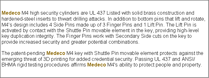 Text Box: Medeco M4 high security cylinders are UL 437 Listed with solid brass construction and hardened-steel inserts to thwart drilling attacks. In addition to bottom pins that lift and rotate, M4s design includes 4 Side Pins made up of 3 Finger Pins and 1 Lift Pin. The Lift Pin is activated by contact with the Shuttle Pin movable element in the key, providing high-level key duplication integrity. The Finger Pins work with Secondary Side cuts on the key to provide increased security and greater potential combinations.The patent-pending Medeco M4 key with Shuttle Pin movable element protects against the emerging threat of 3D printing for added credential security. Passing UL 437 and ANSI/BHMA rigid testing procedures affirms Medeco M4's ability to protect people and property.