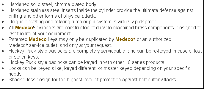 Text Box: Hardened solid steel, chrome plated body.Hardened stainless steel inserts inside the cylinder provide the ultimate defense against drilling and other forms of physical attack.Unique elevating and rotating tumbler pin system is virtually pick proof.All Medeco cylinders are constructed of durable machined brass components, designed to last the life of your equipment.Patented Medeco keys may only be duplicated by Medeco or an authorized Medeco service outlet, and only at your request.Hockey Puck style padlocks are completely serviceable, and can be re-keyed in case of lost or stolen keys.Hockey Puck style padlocks can be keyed in with other 10 series products.Locks can be keyed alike, keyed different, or master keyed depending on your specific needs.Shackle-less design for the highest level of protection against bolt cutter attacks.